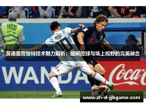 莫德里奇独特技术魅力解析：细腻控球与场上视野的完美融合